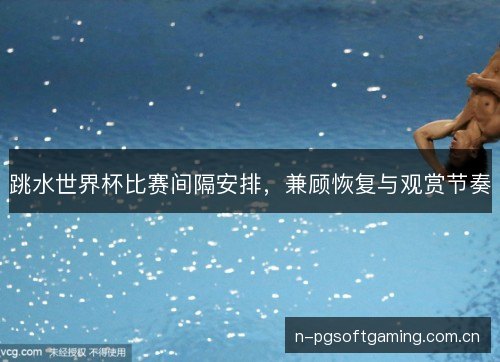 跳水世界杯比赛间隔安排,兼顾恢复与观赏节奏 跳水世界杯比赛间隔安排,兼顾恢复与观赏节奏