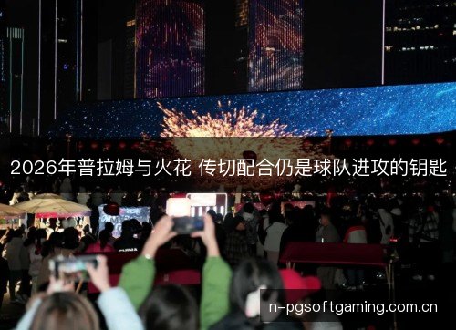 2026年普拉姆与火花 传切配合仍是球队进攻的钥匙 2026年普拉姆与火花 传切配合仍是球队进攻的钥匙