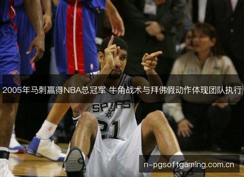 2005年马刺赢得NBA总冠军 牛角战术与拜佛假动作体现团队执行 2005年马刺赢得NBA总冠军 牛角战术与拜佛假动作体现团队执行